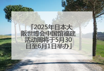 2025年日本大阪世博会中国馆福建活动周将于5月30日至6月1日举办