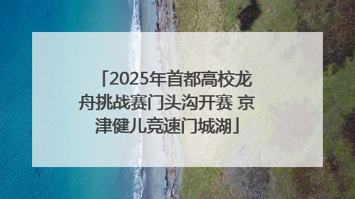 2025年首都高校龙舟挑战赛门头沟开赛 京津健儿竞速门城湖