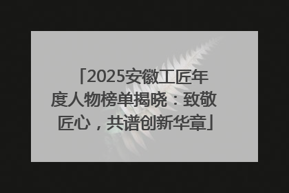2025安徽工匠年度人物榜单揭晓：致敬匠心，共谱创新华章