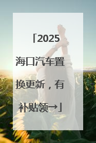 2025海口汽车置换更新，有补贴领→