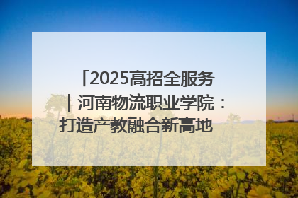 2025高招全服务｜河南物流职业学院：打造产教融合新高地 推动高质量快速发展