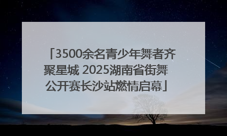 3500余名青少年舞者齐聚星城 2025湖南省街舞公开赛长沙站燃情启幕