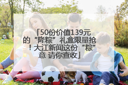 50份价值139元的“隆粽”礼盒限量抢！大江新闻这份“粽”意 请你查收